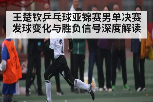 王楚钦乒乓球亚锦赛男单决赛发球变化与胜负信号深度解读